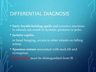 DIFFERENTIAL DIAGNOSIS
• Early breath-holding spells and aversive reactions
to stimuli can result in dystonic postures or jerks.
• Jactatio capitis,
or head banging, occurs in older infants on falling
asleep.
• Spasmus nutans associated with neck tilt and
nystagmus.
• Moro reflex must be distinguished from IS
 