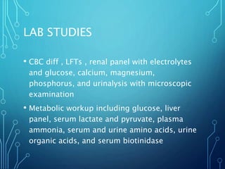 LAB STUDIES
• CBC diff , LFTs , renal panel with electrolytes
and glucose, calcium, magnesium,
phosphorus, and urinalysis with microscopic
examination
• Metabolic workup including glucose, liver
panel, serum lactate and pyruvate, plasma
ammonia, serum and urine amino acids, urine
organic acids, and serum biotinidase
 