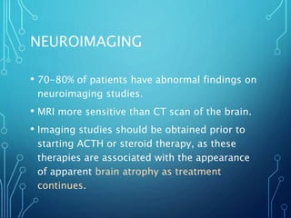 NEUROIMAGING
• 70-80% of patients have abnormal findings on
neuroimaging studies.
• MRI more sensitive than CT scan of the brain.
• Imaging studies should be obtained prior to
starting ACTH or steroid therapy, as these
therapies are associated with the appearance
of apparent brain atrophy as treatment
continues.
 
