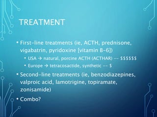 TREATMENT
• First-line treatments (ie, ACTH, prednisone,
vigabatrin, pyridoxine [vitamin B-6])
• USA  natural, porcine ACTH (ACTHAR) -- $$$$$$
• Europe  tetracosactide, synthetic -- $
• Second-line treatments (ie, benzodiazepines,
valproic acid, lamotrigine, topiramate,
zonisamide)
• Combo?
 