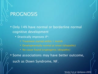 PROGNOSIS
• Only 14% have normal or borderline normal
cognitive development
• Drastically improves if*:
• Treatment started within 1 month
• Developmentally normal at onset (idiopathic)
• No cause found (cryptogenic/idiopathic)
• Some associations may have better outcome,
such as Down Syndrome, NF.
*Kivity S et al. Epilepsia 2004;
 