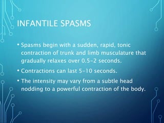 INFANTILE SPASMS
• Spasms begin with a sudden, rapid, tonic
contraction of trunk and limb musculature that
gradually relaxes over 0.5-2 seconds.
• Contractions can last 5-10 seconds.
• The intensity may vary from a subtle head
nodding to a powerful contraction of the body.
 