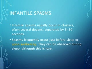 INFANTILE SPASMS
• Infantile spasms usually occur in clusters,
often several dozens, separated by 5-30
seconds.
• Spasms frequently occur just before sleep or
upon awakening. They can be observed during
sleep, although this is rare.
 