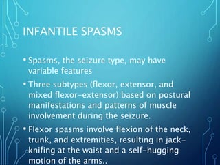 INFANTILE SPASMS
• Spasms, the seizure type, may have
variable features
• Three subtypes (flexor, extensor, and
mixed flexor-extensor) based on postural
manifestations and patterns of muscle
involvement during the seizure.
• Flexor spasms involve flexion of the neck,
trunk, and extremities, resulting in jack-
knifing at the waist and a self-hugging
motion of the arms..
 