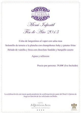 Menú Infantil
Fin de Año 2013
Colas de langostinos al vapor con salsa rosa
Solomillo de ternera a la plancha con champiñones baby y patatas fritas
Helado de vainilla y fresa con chocolate fundido y barquillo casero
Aguas y refrescos
Precio por persona: 39,00€ (Iva Incluido)
La celebración de este menú queda pendiente de confirmación por parte del Hotel A Quinta da
Auga en función de las solicitudes recibidas.