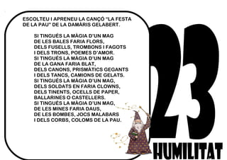 ESCOLTEU I APRENEU LA CANÇÓ “LA FESTA
DE LA PAU” DE LA DAMÀRIS GELABERT.
SI TINGUÉS LA MÀGIA D’UN MAG
DE LES BALES FARIA FLORS,
DELS FUSELLS, TROMBONS I FAGOTS
I DELS TRONS, POEMES D’AMOR.
SI TINGUÉS LA MÀGIA D’UN MAG
DE LA GANA FARIA BLAT,
DELS CANONS, PRISMÀTICS GEGANTS
I DELS TANCS, CAMIONS DE GELATS.
SI TINGUÉS LA MÀGIA D’UN MAG,
DELS SOLDATS EN FARIA CLOWNS,
DELS TINENTS, OCELLS DE PAPER,
BALLARINES O CASTELLERS.
SI TINGUÉS LA MÀGIA D’UN MAG,
DE LES MINES FARIA DAUS,
DE LES BOMBES, JOCS MALABARS
I DELS CORBS, COLOMS DE LA PAU.
 