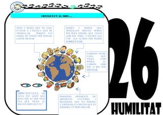 CONNECTA’T AL MÓN…CONNECTA’T AL MÓN…
NENS I NENES QUE EN LLOC
D’ANAR A L’ESCOLA, HAN DE
TREBALLAR PERQUÈ ELS
PARES NO TENEN PER DONAR-
LOS DE MENJAR.
HOMES I DONES QUE
TREBALLEN MOLTES HORES
PER POCS DINERS, QUE VIUEN
AMB POC PERÒ S’AJUDEN ELS
UNS ALS ALTRES PER PODER
SOBREVIURE.
FAMÍLIES SENSE
CASA, QUE
VIUEN COM
PODEN AL
CARRER, AMB
POC O RES PER
MENJAR.
PERSONES DIFERENTS, DE
DIFERENTS CULTURES I
RELIGIONS, QUE NO PERDEN
L’ESPERANÇA I CREUEN QUE ÉS
POSSIBLE UN MÓN MILLOR.
OBRE ELS ULLS… HO
VEUS TOT AIXÒ? QUÈ
POTS FER TU PER TOTS
ELS QUE VIUEN AL
MATEIX MÓN QUE TU?
 