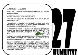 LA TORTUGA I LA LLEBRE
UN DIA UNA LLEBRE ES BURLAVA DE LA LENTITUD AL CAMINAR
D'UNA TORTUGA.
 LA TORTUGA, RIENT-SE'N, LI VA REPLICAR:
- POT SER QUE SIGUIS MÉS RÀPIDA, PERÒ JO ET GUANYARIA EN
UNA COMPETICIÓ.
I LA LLEBRE, TOTALMENT CONVENÇUDA DE QUE ALLÓ ERA
IMPOSSIBLE, VA ACCEPTAR EL REPTE, I VAN PROPOSAR A LA
GUINEU QUE PROPOSÈS EL CAMÍ I LA META.
AL ARRIBAR EL DIA DE LA CURSA, VAN COMENÇAR LES DUES
ALHORA. LA TORTUGA NO VA DEIXAR MAI DE CAMINAR A PAS
LENT PERÒ CONSTANT, AVANÇAVA TRANQUILA CAP A LA
META.
EN CANVI, LA LLEBRE, QUE VA SORTIR MOLT RÀPIDA, AL VEURE
COM N'ERA D'ENRERE LA TORTUGA, VA ATURAR-SE A
DESCANSAR PEL CAMÍ,I ES VA QUEDAR ADORMIDA.
QUAN VA DESPERTAR, NO VA SABER VEURE ON ERA LA
TORTUGA PER DARRERA SEU I, ESPANTADA, VA VEURE COM LA
TORTUGA ESTAVA APUNT D'ARRIBAR A LA META. VA CÒRRER I
CÒRRER TANT COM VA PODER, PERÒ NO VA PODER FER RES
PER AVANÇAR LA TORTUGA, I AIXÍ FOU COM LA TORTUGA ES
PROCLAMÀ VENCEDORA.
 