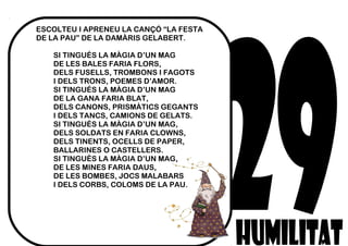 ESCOLTEU I APRENEU LA CANÇÓ “LA FESTA
DE LA PAU” DE LA DAMÀRIS GELABERT.
SI TINGUÉS LA MÀGIA D’UN MAG
DE LES BALES FARIA FLORS,
DELS FUSELLS, TROMBONS I FAGOTS
I DELS TRONS, POEMES D’AMOR.
SI TINGUÉS LA MÀGIA D’UN MAG
DE LA GANA FARIA BLAT,
DELS CANONS, PRISMÀTICS GEGANTS
I DELS TANCS, CAMIONS DE GELATS.
SI TINGUÉS LA MÀGIA D’UN MAG,
DELS SOLDATS EN FARIA CLOWNS,
DELS TINENTS, OCELLS DE PAPER,
BALLARINES O CASTELLERS.
SI TINGUÉS LA MÀGIA D’UN MAG,
DE LES MINES FARIA DAUS,
DE LES BOMBES, JOCS MALABARS
I DELS CORBS, COLOMS DE LA PAU.
 