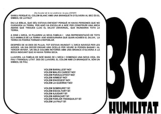 Dia Escolar de la no-violència i la pau (DENIP)
SABEU PERQUÈ EL COLOM BLANC AMB UNA BRANQUETA D’OLIVERA AL BEC ÉS EL
SÍMBOL DE LA PAU?
DIU LA BÍBLIA, QUE DÉU ESTAVA ENFADAT PERQUÈ HI HAVIA PERSONES QUE NO
CUIDAVEN LA TERRA. PER AIXÒ VA ESCOLLIR A NOÈ PER CONSTRUÏR UNA ARCA
ABANS QUE TINGUÉS LLOC EL DILUVI UNIVERSAL, QUE INUNDARIA TOTA LA
TERRA.
A DINS L’ARCA, HI PUJAREN LA SEVA FAMÍLIA I UNA REPRESENTACIÓ DE TOTS
ELS ANIMALS DE LA TERRA I AIXÍ ASSEGURARIA QUE QUAN ACABÉS EL DILUVI, LA
TERRA ES PODRIA TORNAR A REPOBLAR.
DESPRÉS DE 40 DIES DE PLUJA, TOT ESTAVA INUNDAT I L’ARCA NAVEGÀ PER LES
AIGÜES. UN DIA DECIDÍ ENVIAR UNS OCELLS PER VEURE SI PODIEN BAIXAR I AL
TERCER INTENT, UN DELS COLOMS RETORNÀ AMB UNA BRANCA D’OLIVERA A LA
BOCA INDICANT QUE HI HAVIA TERRA SECA.
LLAVORS, LA FAMÍLIA DE NOÈ BAIXÀ DE L’ARCA I COMENÇÀ UNA NOVA VIDA, EN
PAU I TRANQUIL·LITAT. DES DE LLAVORS, EL COLOM AMB LA BRANQUETA, SÓN UN
SÍMBOL DE PAU.
VOLEM BARALLES? NO!
VOLEM MALES CARES? NO!
VOLEM PARAULOTES? NO!
VOLEM ARMES? NO!
VOLEM ENVEGES? NO!
VOLEM LA GUERRA? NO!
VOLEM SOMRIURE? SÍ!
VOLEM ESCOLTAR? SÍ!
VOLEM AJUDAR? SÍ!
VOLEM ABRAÇAR? SÍ!
VOLEM PARLAR TRANQUILS? SÍ!
VOLEM LA PAU? SÍ!
 