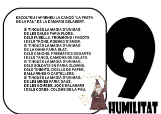 ESCOLTEU I APRENEU LA CANÇÓ “LA FESTA
DE LA PAU” DE LA DAMÀRIS GELABERT.
SI TINGUÉS LA MÀGIA D’UN MAG
DE LES BALES FARIA FLORS,
DELS FUSELLS, TROMBONS I FAGOTS
I DELS TRONS, POEMES D’AMOR.
SI TINGUÉS LA MÀGIA D’UN MAG
DE LA GANA FARIA BLAT,
DELS CANONS, PRISMÀTICS GEGANTS
I DELS TANCS, CAMIONS DE GELATS.
SI TINGUÉS LA MÀGIA D’UN MAG,
DELS SOLDATS EN FARIA CLOWNS,
DELS TINENTS, OCELLS DE PAPER,
BALLARINES O CASTELLERS.
SI TINGUÉS LA MÀGIA D’UN MAG,
DE LES MINES FARIA DAUS,
DE LES BOMBES, JOCS MALABARS
I DELS CORBS, COLOMS DE LA PAU.
 
