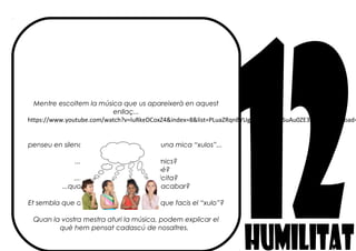 Mentre escoltem la música que us apareixerà en aquest
enllaç...
https://www.youtube.com/watch?v=luRkeDCoxZ4&index=8&list=PLuaZRqnBYUg6Ls_phXXf9SuAu0ZE3bDzV&spfreload=
penseu en silenci si algun cop heu sigut una mica “xulos”...
... quan jugueu amb els amics?
.... quan feu una feina bé?
....quan la senyoreta us felicita?
...quan heu sigut els primers d’acabar?
Et sembla que als altres nens els agrada que facis el “xulo”?
Quan la vostra mestra aturi la música, podem explicar el
què hem pensat cadascú de nosaltres.
 