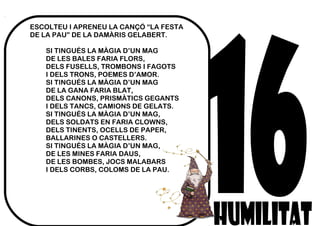 ESCOLTEU I APRENEU LA CANÇÓ “LA FESTA
DE LA PAU” DE LA DAMÀRIS GELABERT.
SI TINGUÉS LA MÀGIA D’UN MAG
DE LES BALES FARIA FLORS,
DELS FUSELLS, TROMBONS I FAGOTS
I DELS TRONS, POEMES D’AMOR.
SI TINGUÉS LA MÀGIA D’UN MAG
DE LA GANA FARIA BLAT,
DELS CANONS, PRISMÀTICS GEGANTS
I DELS TANCS, CAMIONS DE GELATS.
SI TINGUÉS LA MÀGIA D’UN MAG,
DELS SOLDATS EN FARIA CLOWNS,
DELS TINENTS, OCELLS DE PAPER,
BALLARINES O CASTELLERS.
SI TINGUÉS LA MÀGIA D’UN MAG,
DE LES MINES FARIA DAUS,
DE LES BOMBES, JOCS MALABARS
I DELS CORBS, COLOMS DE LA PAU.
 
