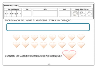 10
ESCREVA AQUI SEU NOME E LIGUE CADA LETRA A UM CORAÇÃO.
QUANTOS CORAÇÕES FORAM LIGADOS AO SEU NOME?
NOME DO ALUNO:_________________________________________________________________________________________________________
DIA DA SEMANA DIA MÊS ANO HOJE O DIA ESTÁ...
D S T Q Q S S
 