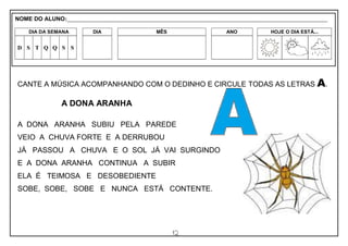 12
CANTE A MÚSICA ACOMPANHANDO COM O DEDINHO E CIRCULE TODAS AS LETRAS A.
A DONA ARANHA
A DONA ARANHA SUBIU PELA PAREDE
VEIO A CHUVA FORTE E A DERRUBOU
JÁ PASSOU A CHUVA E O SOL JÁ VAI SURGINDO
E A DONA ARANHA CONTINUA A SUBIR
ELA É TEIMOSA E DESOBEDIENTE
SOBE, SOBE, SOBE E NUNCA ESTÁ CONTENTE.
NOME DO ALUNO:_________________________________________________________________________________________________________
DIA DA SEMANA DIA MÊS ANO HOJE O DIA ESTÁ...
D S T Q Q S S
 