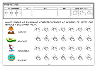 14
VAMOS PINTAR AS PALMINHAS CORRESPONDENTES AO NÚMERO DE VEZES QUE
ABRIMOS A BOCA PARA FALAR.
ABAJUR
ABACATE
AQUARELA
AQUÁRIO
NOME DO ALUNO:_________________________________________________________________________________________________________
DIA DA SEMANA DIA MÊS ANO HOJE O DIA ESTÁ...
D S T Q Q S S
 