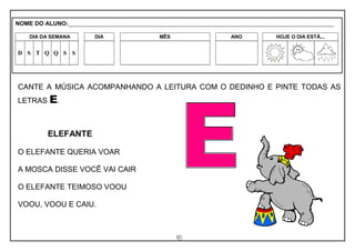 16
CANTE A MÚSICA ACOMPANHANDO A LEITURA COM O DEDINHO E PINTE TODAS AS
LETRAS E.
ELEFANTE
O ELEFANTE QUERIA VOAR
A MOSCA DISSE VOCÊ VAI CAIR
O ELEFANTE TEIMOSO VOOU
VOOU, VOOU E CAIU.
NOME DO ALUNO:_________________________________________________________________________________________________________
DIA DA SEMANA DIA MÊS ANO HOJE O DIA ESTÁ...
D S T Q Q S S
 