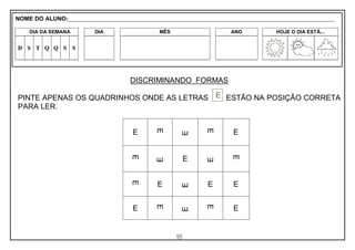 18
DISCRIMINANDO FORMAS
PINTE APENAS OS QUADRINHOS ONDE AS LETRAS ESTÃO NA POSIÇÃO CORRETA
PARA LER.
E
E
E
E
E
E
E E
E
E
E
E E E E
E
E
E
E E
E
NOME DO ALUNO:_________________________________________________________________________________________________________
DIA DA SEMANA DIA MÊS ANO HOJE O DIA ESTÁ...
D S T Q Q S S
 