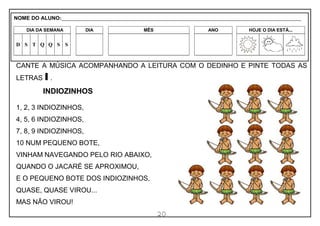 20
CANTE A MÚSICA ACOMPANHANDO A LEITURA COM O DEDINHO E PINTE TODAS AS
LETRAS I .
INDIOZINHOS
1, 2, 3 INDIOZINHOS,
4, 5, 6 INDIOZINHOS,
7, 8, 9 INDIOZINHOS,
10 NUM PEQUENO BOTE,
VINHAM NAVEGANDO PELO RIO ABAIXO,
QUANDO O JACARÉ SE APROXIMOU,
E O PEQUENO BOTE DOS INDIOZINHOS,
QUASE, QUASE VIROU...
MAS NÃO VIROU!
NOME DO ALUNO:_________________________________________________________________________________________________________
DIA DA SEMANA DIA MÊS ANO HOJE O DIA ESTÁ...
D S T Q Q S S
 