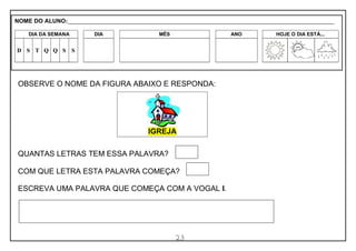 23
OBSERVE O NOME DA FIGURA ABAIXO E RESPONDA:
QUANTAS LETRAS TEM ESSA PALAVRA?
COM QUE LETRA ESTA PALAVRA COMEÇA?
ESCREVA UMA PALAVRA QUE COMEÇA COM A VOGAL I.
IGREJA
NOME DO ALUNO:_________________________________________________________________________________________________________
DIA DA SEMANA DIA MÊS ANO HOJE O DIA ESTÁ...
D S T Q Q S S
 