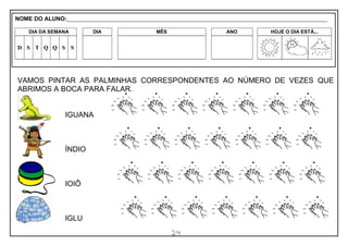 24
VAMOS PINTAR AS PALMINHAS CORRESPONDENTES AO NÚMERO DE VEZES QUE
ABRIMOS A BOCA PARA FALAR.
IGUANA
ÍNDIO
IOIÔ
IGLU
NOME DO ALUNO:_________________________________________________________________________________________________________
DIA DA SEMANA DIA MÊS ANO HOJE O DIA ESTÁ...
D S T Q Q S S
 