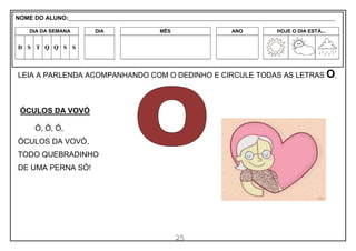 25
LEIA A PARLENDA ACOMPANHANDO COM O DEDINHO E CIRCULE TODAS AS LETRAS O.
ÓCULOS DA VOVÓ
Ó, Ó, Ó,
ÓCULOS DA VOVÓ,
TODO QUEBRADINHO
DE UMA PERNA SÓ!
NOME DO ALUNO:_________________________________________________________________________________________________________
DIA DA SEMANA DIA MÊS ANO HOJE O DIA ESTÁ...
D S T Q Q S S
 