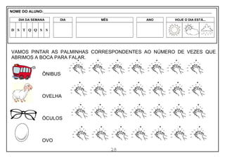 28
VAMOS PINTAR AS PALMINHAS CORRESPONDENTES AO NÚMERO DE VEZES QUE
ABRIMOS A BOCA PARA FALAR.
ÔNIBUS
OVELHA
ÓCULOS
OVO
NOME DO ALUNO:_________________________________________________________________________________________________________
DIA DA SEMANA DIA MÊS ANO HOJE O DIA ESTÁ...
D S T Q Q S S
 