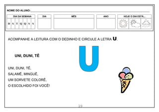 29
ACOMPANHE A LEITURA COM O DEDINHO E CIRCULE A LETRA U.
UNI, DUNI, TÊ
UNI, DUNI, TÊ,
SALAMÊ, MINGUÊ,
UM SORVETE COLORÊ,
O ESCOLHIDO FOI VOCÊ!
NOME DO ALUNO:_________________________________________________________________________________________________________
DIA DA SEMANA DIA MÊS ANO HOJE O DIA ESTÁ...
D S T Q Q S S
 