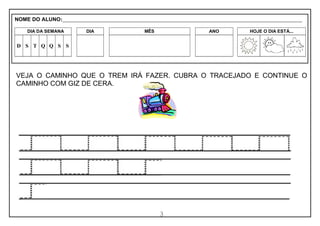 3
VEJA O CAMINHO QUE O TREM IRÁ FAZER. CUBRA O TRACEJADO E CONTINUE O
CAMINHO COM GIZ DE CERA.
NOME DO ALUNO:_________________________________________________________________________________________________________
DIA DA SEMANA DIA MÊS ANO HOJE O DIA ESTÁ...
D S T Q Q S S
 