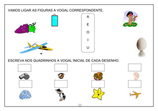 33
VAMOS LIGAR AS FIGURAS A VOGAL CORRESPONDENTE.
ESCREVA NOS QUADRINHOS A VOGAL INICIAL DE CADA DESENHO.
A
E
O
I
U
 