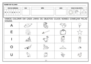 34
VAMOS COLORIR EM CADA LINHA OS OBJETOS CUJOS NOMES COMEÇAM PELAS
VOGAIS.
A
E
I
O
U
NOME DO ALUNO:_________________________________________________________________________________________________________
DIA DA SEMANA DIA MÊS ANO HOJE O DIA ESTÁ...
D S T Q Q S S
 