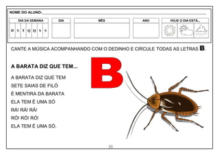 36
CANTE A MÚSICA ACOMPANHANDO COM O DEDINHO E CIRCULE TODAS AS LETRAS B.
A BARATA DIZ QUE TEM...
A BARATA DIZ QUE TEM
SETE SAIAS DE FILÓ
É MENTIRA DA BARATA
ELA TEM É UMA SÓ
RÁ! RÁ! RÁ!
RÓ! RÓ! RÓ!
ELA TEM É UMA SÓ.
NOME DO ALUNO:_________________________________________________________________________________________________________
DIA DA SEMANA DIA MÊS ANO HOJE O DIA ESTÁ...
D S T Q Q S S
 