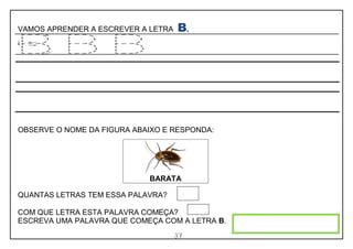 37
VAMOS APRENDER A ESCREVER A LETRA B.
OBSERVE O NOME DA FIGURA ABAIXO E RESPONDA:
QUANTAS LETRAS TEM ESSA PALAVRA?
COM QUE LETRA ESTA PALAVRA COMEÇA?
ESCREVA UMA PALAVRA QUE COMEÇA COM A LETRA B.
BARATA
 