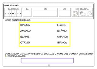 38
LIGUE OS NOMES IGUAIS.
COM A AJUDA DA SUA PROFESSORA, LOCALIZE O NOME QUE COMEÇA COM A LETRA
B. ESCREVA-O AQUI.
BIANCA ELAINE
AMANDA OTÁVIO
ELAINE AMANDA
OTÁVIO BIANCA
NOME DO ALUNO:_________________________________________________________________________________________________________
DIA DA SEMANA DIA MÊS ANO HOJE O DIA ESTÁ...
D S T Q Q S S
 