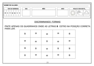 39
DISCRIMINANDO FORMAS
PINTE APENAS OS QUADRINHOS ONDE AS LETRAS B ESTÃO NA POSIÇÃO CORRETA
PARA LER.
B B
B
B
B
B
B
B
B
B
B
B
B
B B
B
B
B
B
B
NOME DO ALUNO:_________________________________________________________________________________________________________
DIA DA SEMANA DIA MÊS ANO HOJE O DIA ESTÁ...
D S T Q Q S S
 