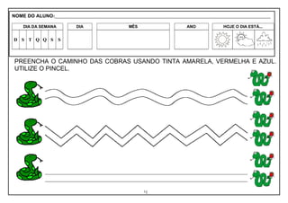 4
PREENCHA O CAMINHO DAS COBRAS USANDO TINTA AMARELA, VERMELHA E AZUL.
UTILIZE O PINCEL.
NOME DO ALUNO:_________________________________________________________________________________________________________
DIA DA SEMANA DIA MÊS ANO HOJE O DIA ESTÁ...
D S T Q Q S S
 