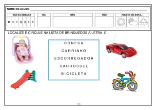 43
LOCALIZE E CIRCULE NA LISTA DE BRINQUEDOS A LETRA C .
B O N E C A
C A R R I N H O
E S C O R R E G A D O R
C A R R O S S E L
B I C I C L E T A
NOME DO ALUNO:_________________________________________________________________________________________________________
DIA DA SEMANA DIA MÊS ANO HOJE O DIA ESTÁ...
D S T Q Q S S
 