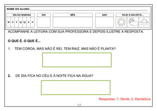 47
ACOMPANHE A LEITURA COM SUA PROFESSORA E DEPOIS ILUSTRE A RESPOSTA.
O QUE É, O QUE É...
1. TEM COROA, MAS NÃO É REI, TEM RAIZ, MAS NÃO É PLANTA?
2. DE DIA FICA NO CÉU E À NOITE FICA NA ÁGUA?
Respostas: 1. Dente; 2. Dentadura
NOME DO ALUNO:_________________________________________________________________________________________________________
DIA DA SEMANA DIA MÊS ANO HOJE O DIA ESTÁ...
D S T Q Q S S
 