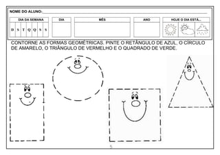 5
CONTORNE AS FORMAS GEOMÉTRICAS. PINTE O RETÂNGULO DE AZUL, O CÍRCULO
DE AMARELO, O TRIÂNGULO DE VERMELHO E O QUADRADO DE VERDE.
NOME DO ALUNO:_________________________________________________________________________________________________________
DIA DA SEMANA DIA MÊS ANO HOJE O DIA ESTÁ...
D S T Q Q S S
 
