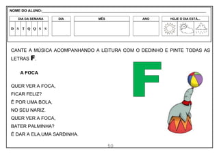 50
CANTE A MÚSICA ACOMPANHANDO A LEITURA COM O DEDINHO E PINTE TODAS AS
LETRAS F.
A FOCA
QUER VER A FOCA,
FICAR FELIZ?
É POR UMA BOLA,
NO SEU NARIZ.
QUER VER A FOCA,
BATER PALMINHA?
É DAR A ELA,UMA SARDINHA.
NOME DO ALUNO:_________________________________________________________________________________________________________
DIA DA SEMANA DIA MÊS ANO HOJE O DIA ESTÁ...
D S T Q Q S S
 