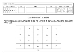 52
DISCRIMINANDO FORMAS
PINTE APENAS OS QUADRINHOS ONDE AS LETRAS F ESTÃO NA POSIÇÃO CORRETA
PARA LER.
F
F
F
F
F
F
F
F
F
F
F
F
F
F F
F
F
F
F F
NOME DO ALUNO:_________________________________________________________________________________________________________
DIA DA SEMANA DIA MÊS ANO HOJE O DIA ESTÁ...
D S T Q Q S S
 