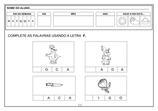 53
COMPLETE AS PALAVRAS USANDO A LETRA F.
O C A A D A
A C A I G O
NOME DO ALUNO:_________________________________________________________________________________________________________
DIA DA SEMANA DIA MÊS ANO HOJE O DIA ESTÁ...
D S T Q Q S S
 