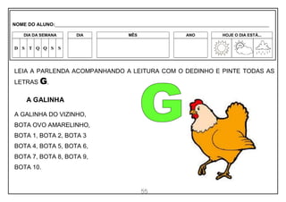55
LEIA A PARLENDA ACOMPANHANDO A LEITURA COM O DEDINHO E PINTE TODAS AS
LETRAS G.
A GALINHA
A GALINHA DO VIZINHO,
BOTA OVO AMARELINHO,
BOTA 1, BOTA 2, BOTA 3
BOTA 4, BOTA 5, BOTA 6,
BOTA 7, BOTA 8, BOTA 9,
BOTA 10.
NOME DO ALUNO:_________________________________________________________________________________________________________
DIA DA SEMANA DIA MÊS ANO HOJE O DIA ESTÁ...
D S T Q Q S S
 