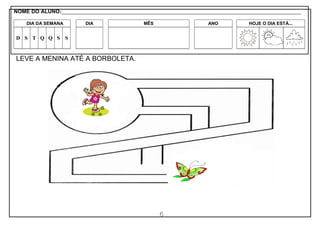 6
LEVE A MENINA ATÉ A BORBOLETA.
NOME DO ALUNO:_________________________________________________________________________________________________________
DIA DA SEMANA DIA MÊS ANO HOJE O DIA ESTÁ...
D S T Q Q S S
 