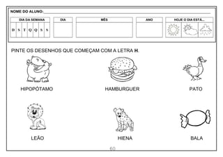 60
PINTE OS DESENHOS QUE COMEÇAM COM A LETRA H.
HIPOPÓTAMO HAMBURGUER PATO
LEÃO HIENA BALA
NOME DO ALUNO:_________________________________________________________________________________________________________
DIA DA SEMANA DIA MÊS ANO HOJE O DIA ESTÁ...
D S T Q Q S S
 