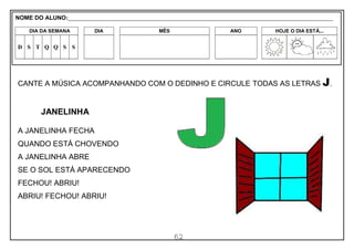 62
CANTE A MÚSICA ACOMPANHANDO COM O DEDINHO E CIRCULE TODAS AS LETRAS J.
JANELINHA
A JANELINHA FECHA
QUANDO ESTÁ CHOVENDO
A JANELINHA ABRE
SE O SOL ESTÁ APARECENDO
FECHOU! ABRIU!
ABRIU! FECHOU! ABRIU!
NOME DO ALUNO:_________________________________________________________________________________________________________
DIA DA SEMANA DIA MÊS ANO HOJE O DIA ESTÁ...
D S T Q Q S S
 
