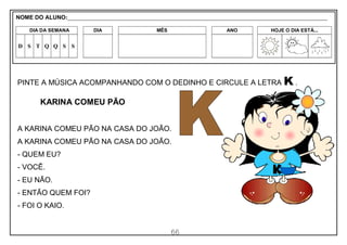 66
PINTE A MÚSICA ACOMPANHANDO COM O DEDINHO E CIRCULE A LETRA K .
KARINA COMEU PÃO
A KARINA COMEU PÃO NA CASA DO JOÃO.
A KARINA COMEU PÃO NA CASA DO JOÃO.
- QUEM EU?
- VOCÊ.
- EU NÃO.
- ENTÃO QUEM FOI?
- FOI O KAIO.
NOME DO ALUNO:_________________________________________________________________________________________________________
DIA DA SEMANA DIA MÊS ANO HOJE O DIA ESTÁ...
D S T Q Q S S
 