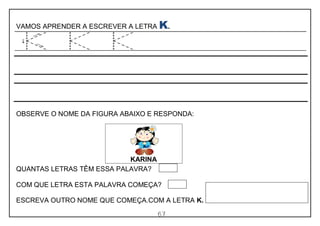 67
VAMOS APRENDER A ESCREVER A LETRA K.
OBSERVE O NOME DA FIGURA ABAIXO E RESPONDA:
QUANTAS LETRAS TÊM ESSA PALAVRA?
COM QUE LETRA ESTA PALAVRA COMEÇA?
ESCREVA OUTRO NOME QUE COMEÇA.COM A LETRA K.
KARINA
 