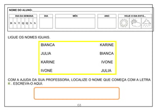 68
LIGUE OS NOMES IGUAIS.
COM A AJUDA DA SUA PROFESSORA, LOCALIZE O NOME QUE COMEÇA COM A LETRA
K . ESCREVA-O AQUI.
BIANCA KARINE
JULIA BIANCA
KARINE IVONE
IVONE JULIA
NOME DO ALUNO:_________________________________________________________________________________________________________
DIA DA SEMANA DIA MÊS ANO HOJE O DIA ESTÁ...
D S T Q Q S S
 