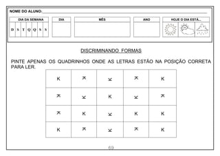 69
DISCRIMINANDO FORMAS
PINTE APENAS OS QUADRINHOS ONDE AS LETRAS ESTÃO NA POSIÇÃO CORRETA
PARA LER.
K K
K
K
K
K
K
K
K
K
K
K
K
K K
K
K
K
K
K
NOME DO ALUNO:_________________________________________________________________________________________________________
DIA DA SEMANA DIA MÊS ANO HOJE O DIA ESTÁ...
D S T Q Q S S
 